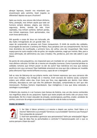 abraçar leprosos, investir nos miseráveis que
encontravam pelo caminho. Você respeita os
diferentes? Aposta nos que o frustram?
Após sua morte, seus alunos não tinham dinheiro,
fama, proteção, mas tinham aquilo que todo ser
humano sempre desejou: alegria, paz interior,
segurança, ânimo, sentido de vida. Eram
rejeitados, mas tinham conforto. Sofriam perdas,
mas tinham esperança. Eram aprisionados, mas
eram livres dentro de si.
Até quando o corpo de Jesus era torturado, ele
deu lições inimagináveis de um grande líder. Era
capaz de surpreender as pessoas com frases inesquecíveis. O chefe da escolta dos soldados,
encarregado de executar a sentença de Pilatos, ficou perplexo com seu comportamento. Na hora
mais dramática da crucificação, a primeira hora, ele sofreu uma dor insuportável. Não havia
espaço para ter outra reação a não ser gritar, ter reações violentas, reagir por instinto. Mas, para a
nossa admiração, ele administrou seu caos e bradou: Pai, perdoa-os, pois eles não sabem o que
fazem.
Do ponto de vista psiquiátrico, era impossível para um mutilado ter um raciocínio lúcido, quanto
mais afetivo e altruísta. Foi líder de si mesmo em situações inumanas. Como é possível perdoar os
soldados romanos que tinham prazer na dor do outro? Que tolerância era essa que exalava
paciência com seus carrascos? Que habilidade emocional era essa que não o deixava ser invadido
pelos ofensores? Que mente brilhante era essa, capaz de ver o intangível?
Sob as raias da liderança da sua própria mente, este homem expressou que seus carrascos não
eram seus inimigos, mas inimigos de si mesmos. Eram escravos do sistema social, cumpriam
ordens sem refletir sobre elas. Eram livres por fora, mas algemados por dentro. Com lábios
trêmulos, desculpou-os sem que eles lhe pedissem desculpas, compreendeu-os sem que eles
merecessem. Perdoou homens imperdoáveis. Que inteligência é essa que deixa extasiada a
sociologia e a psicologia?
O Mestre dos mestres é o ser humano mais famoso da história, mas um dos menos conhecidos
nas magníficas áreas do seu psiquismo. Espero que neste projeto ele tenha sido um pouco mais
desvendado. Ele foi o maior educador da emoção, socioterapeuta, pacifista, orador, vendedor de
sonhos, construtor de amigos e promotor da qualidade de vida de todos os tempos.
PAINEL DE DEBATE
1. Ser líder é liderar primeiro a si mesmo e depois aos outros. Você lidera a si
mesmo? Administra sua emoção? Gerencia a sua ansiedade? Gerencia suas finanças?
Tem compulsão de comprar?
2. Você tem aprendido a gerenciar seus pensamentos? Sofre por antecipação? Algum
tipo de ideia fixa ou perturbadora o controla? É hiperpreocupado com o que os
outros pensam e falam de você?
 