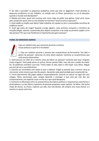 3. Ser líder é perceber os pequenos problemas antes que eles se agigantem. Você percebe os
pequenos problemas no seu trabalho, na relação com os filhos, parceiro(a), ou só os descobre
quando o mundo está desabando?
4. Debata esta tese: quem tem sucesso sem riscos sobe no pódio sem glórias. Você corre riscos
para conquistar quem ama ou vive atolado na mesmice? Você encanta as pessoas?
5. Você expõe ou impõe suas ideias? Sabe trabalhar em equipe ou tem a necessidade neurótica de
evidência social?
6. Você age antes de reagir? Quando corrige alguém, você primeiro conquista o território da
emoção (elogia, valoriza, surpreende) para depois conquistar o da razão ou primeiro expõe o erro
das pessoas? Por que esse fenômeno é importante para gerir pessoas?
PAINEL DE EXERCÍCIOS DIÁRIOS
Faça um relatório dos seus exercícios durante a semana.
O que praticou e qual foi o resultado?
1. Faça um relatório durante a semana das características da ferramenta “Ser líder e
gestor de pessoas”, descritas no início deste capítulo. Comente as características que
você precisa desenvolver.
2. Você procura ser líder de si mesmo antes de liderar as pessoas? Comente esta tese: ninguém
muda ninguém. Você pode piorar os outros, formar janelas Killer, mas não tem o poder de mudá-
las. Só podemos contribuir com elas. Treine todos os dias expor e não impor suas ideias. Regule
seu tom de voz e sua intolerância.
3. Exercite ser carismático com todos os que o rodeiam. Elogie as pessoas que o servem. Sirva-as
com prazer antes mesmo que elas lhe peçam. Aproveite cada oportunidade para surpreendê-las.
4. Treine diariamente não julgar rápida e impensadamente. Exercite se colocar no lugar dos seus
colegas, filhos, parceiro(a), pais, amigos Aprenda a enxergar o que está por trás dos seu
comportamento, em especial o que o irrita ou o que você desaprova.
5. Comente as diferenças entre as características dos líderes políticos e empresariais autoritários e
dominadores e as dos líderes e gestores de pessoas propostas neste capítulo. Se falhar, não tenha
medo de chorar; se chorar, repense sua vida, mas não desista. Dê sempre uma nova chance a si
mesmo e a quem você ama.
 