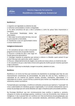 Resiliência é:
1. Suportar com dignidade os acidentes da vida.
2. Enfrentar contrariedades e manter a integridade.
3. Ter plena consciência de que a vida é complexa e, como tal, possui fatos imprevisíveis e
inevitáveis.
4. Desenvolver flexibilidade diante das
adversidades.
5. Não culpar os outros pelas derrotas, mas usá-
las para expandir a maturidade.
6. Transformar o caos em oportunidade criativa
e crescer diante da dor.
Inteligência Existencial é:
1. Ter consciência de que a vida é uma grande
pergunta em busca de uma grande resposta.
2. Procurar o sentido da vida e não reagir em
função apenas da sobrevivência.
3. Investigar respostas às perguntas que animam a ciência e a filosofia: quem somos? O que
somos? Pelo que vale a pena lutar, existir, respirar?
4. Procurar, independentemente de religião e de acordo com nossa cultura, os mistérios da vida.
5. Ter consciência de que a vida é bela e breve como gotas de orvalho que por instantes aparecem
e logo se dissipam.
6. Descobrir esperança na desolação, coragem nas perdas, sabedoria no caos.
Resiliência
Resiliência é um termo da física que tomamos de empréstimo na psicologia para falar de uma
importantíssima característica da personalidade. Do ponto de vista da física, resiliência é a
capacidade de um material de suportar tensões, pressões, intempéries, adversidades. É a
capacidade de se esticar, assumir formas e contornos para manter sua integridade, preservar sua
autonomia, manter sua essência.
Transportada para a psicologia, a resiliência é atribuída a processos que explicam a “superação” de
crises e adversidades em indivíduos, grupos e organizações. É um conceito relativamente novo no
campo da psicologia que vem sendo debatido com vigor e frequência pela comunidade científica.
Na Psicologia Multifocal, que tem simultaneamente base analítica e cognitiva e, portanto,
ultrapassa os limites da psicologia positiva, resiliência é uma das ferramentas mais notáveis da
inteligência. E não é possível falar em resiliência sem falar do fenômeno da psicoadaptação, que
reflete a capacidade de suportar a dor, transcender obstáculos, administrar conflitos, contornar
 
