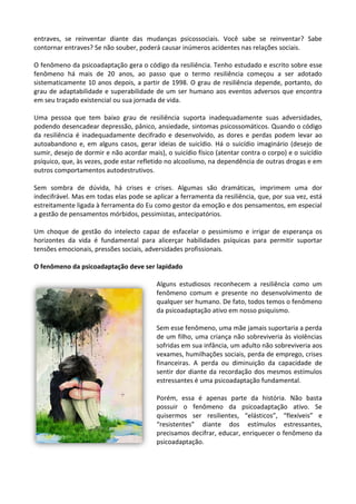 entraves, se reinventar diante das mudanças psicossociais. Você sabe se reinventar? Sabe
contornar entraves? Se não souber, poderá causar inúmeros acidentes nas relações sociais.
O fenômeno da psicoadaptação gera o código da resiliência. Tenho estudado e escrito sobre esse
fenômeno há mais de 20 anos, ao passo que o termo resiliência começou a ser adotado
sistematicamente 10 anos depois, a partir de 1998. O grau de resiliência depende, portanto, do
grau de adaptabilidade e superabilidade de um ser humano aos eventos adversos que encontra
em seu traçado existencial ou sua jornada de vida.
Uma pessoa que tem baixo grau de resiliência suporta inadequadamente suas adversidades,
podendo desencadear depressão, pânico, ansiedade, sintomas psicossomáticos. Quando o código
da resiliência é inadequadamente decifrado e desenvolvido, as dores e perdas podem levar ao
autoabandono e, em alguns casos, gerar ideias de suicídio. Há o suicídio imaginário (desejo de
sumir, desejo de dormir e não acordar mais), o suicídio físico (atentar contra o corpo) e o suicídio
psíquico, que, às vezes, pode estar refletido no alcoolismo, na dependência de outras drogas e em
outros comportamentos autodestrutivos.
Sem sombra de dúvida, há crises e crises. Algumas são dramáticas, imprimem uma dor
indecifrável. Mas em todas elas pode se aplicar a ferramenta da resiliência, que, por sua vez, está
estreitamente ligada à ferramenta do Eu como gestor da emoção e dos pensamentos, em especial
a gestão de pensamentos mórbidos, pessimistas, antecipatórios.
Um choque de gestão do intelecto capaz de esfacelar o pessimismo e irrigar de esperança os
horizontes da vida é fundamental para alicerçar habilidades psíquicas para permitir suportar
tensões emocionais, pressões sociais, adversidades profissionais.
O fenômeno da psicoadaptação deve ser lapidado
Alguns estudiosos reconhecem a resiliência como um
fenômeno comum e presente no desenvolvimento de
qualquer ser humano. De fato, todos temos o fenômeno
da psicoadaptação ativo em nosso psiquismo.
Sem esse fenômeno, uma mãe jamais suportaria a perda
de um filho, uma criança não sobreviveria às violências
sofridas em sua infância, um adulto não sobreviveria aos
vexames, humilhações sociais, perda de emprego, crises
financeiras. A perda ou diminuição da capacidade de
sentir dor diante da recordação dos mesmos estímulos
estressantes é uma psicoadaptação fundamental.
Porém, essa é apenas parte da história. Não basta
possuir o fenômeno da psicoadaptação ativo. Se
quisermos ser resilientes, “elásticos”, “flexíveis” e
“resistentes” diante dos estímulos estressantes,
precisamos decifrar, educar, enriquecer o fenômeno da
psicoadaptação.
 