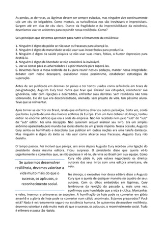 As perdas, as derrotas, as lágrimas devem ser sempre evitadas, mas ninguém vive continuamente
sob um céu de brigadeiro. Como mortais, as turbulências nos são inevitáveis e imprevisíveis.
Surgem até em dias de céu claro. Diante da fragilidade e da imprevisibilidade da existência,
deveríamos usar os acidentes para expandir nossa resiliência. Como?
Seis princípios que devemos aprender para nutrir a ferramenta da resiliência:
1. Ninguém é digno do pódio se não usar os fracassos para alcançá-lo.
2. Ninguém é digno da maturidade se não usar suas incoerências para produzi-la.
3. Ninguém é digno da saúde psíquica se não usar suas crises, fobias, o humor depressivo para
destilá-la.
4. Ninguém é digno da liberdade se não considerá-la inviolável.
5. Dar as costas para as adversidades é a pior maneira para superá-las.
6. Devemos fazer a mesa-redonda do Eu para reunir nossos pedaços, manter nossa integridade,
debater com nosso desespero, questionar nosso pessimismo, estabelecer estratégias de
superação.
Antes de ser publicado em dezenas de países e ter textos usados como referência em teses de
pós-graduação, Augusto Cury teve conta que teve que encarar sua estupidez, reconhecer sua
ignorância, lidar com rejeições e descréditos, enfrentar suas derrotas. Sem resiliência não teria
sobrevivido. Ele diz que era desconcentrado, alienado, sem projeto de vida. Um péssimo aluno.
Teve que se reinventar.
Após tornar-se escritor no Brasil, relata que enfrentou diversos outros percalços. Certa vez, conta
que bateu à porta de uma das maiores editoras da Europa. Com um livro debaixo do braço, tentou
entrar no enorme edifício que era a sede da empresa. Não foi recebido nem pelo “sub” do “sub”
do “sub” editor. Foi uma decepção. Não quiseram sequer analisar seu livro. Era um simples
anônimo apaixonado pelo mundo das ideias diante de um grande império. Nessa ocasião, Augusto
Cury sentiu-se humilhado e descobriu que publicar em outras nações era uma tarefa dantesca.
Mas ninguém é digno do êxito se não usar como alicerce seus fracassos. Augusto Cury não
desistiu.
O tempo passou. Por incrível que pareça, seis anos depois Augusto Cury recebeu uma ligação do
presidente dessa mesma editora. Ficou surpreso. O presidente disse que queria vê-lo
urgentemente e comentou que, se não pudesse ir vê-lo, ele viria ao Brasil com sua equipe. Como
Cury não pôde ir, pois estava negociando os direitos
autorais dos seus livros com uma editora americana, ele
veio.
No almoço, o executivo mor dessa editora disse a Augusto
Cury que o queria de qualquer maneira no quadro de seus
autores. Com os olhos embebidos em lágrimas, Cury
lembrou-se da rejeição do passado e, mais uma vez,
confirmou com humildade que a vida é cíclica. Montanhas
e vales, invernos e primaveras se sucedem. A humilhação de hoje pode se converter em glória
amanhã e a glória de hoje pode se converter num cálido anonimato. Estamos preparados? Você
está? Nada é extremamente seguro na existência humana. Se quisermos desenvolver resiliência,
devemos valorizar a vida muito mais do que o sucesso, os aplausos, o reconhecimento social. Tudo
é efêmero e passa tão rápido.
Se quisermos desenvolver
resiliência, devemos valorizar a
vida muito mais do que o
sucesso, os aplausos, o
reconhecimento social.
 
