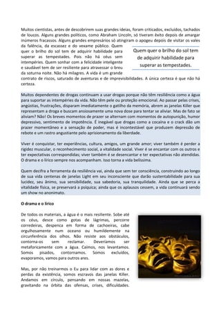 Muitos cientistas, antes de descobrirem suas grandes ideias, foram criticados, excluídos, tachados
de loucos. Alguns grandes políticos, como Abraham Lincoln, só tiveram êxito depois de amargar
inúmeros fracassos. Alguns grandes empresários só atingiram o apogeu depois de visitar os vales
da falência, da escassez e do vexame público. Quem
quer o brilho do sol tem de adquirir habilidade para
superar as tempestades. Pois não há céus sem
intempéries. Quem sonhar com a felicidade inteligente
e saudável tem de ser resiliente para atravessar o breu
da soturna noite. Não há milagres. A vida é um grande
contrato de riscos, saturado de aventuras e de imprevisibilidades. A única certeza é que não há
certeza.
Muitos dependentes de drogas continuam a usar drogas porque não têm resiliência como a água
para suportar as intempéries da vida. Não têm pele ou proteção emocional. Ao passar pelas crises,
angústias, frustrações, disparam imediatamente o gatilho da memória, abrem as janelas Killer que
representam a droga e buscam ansiosamente uma nova dose para tentar se aliviar. Mas de fato se
aliviam? Não! Os breves momentos de prazer se alternam com momentos de autopunição, humor
depressivo, sentimento de impotência. É inegável que drogas como a cocaína e o crack dão um
prazer momentâneo e a sensação de poder, mas é incontestável que produzem depressão de
rebote e um rastro angustiante pelo aprisionamento da liberdade.
Viver é conquistar, ter experiências, cultura, amigos, um grande amor; viver também é perder a
rigidez muscular, o reconhecimento social, a vitalidade social. Viver é se encantar com os outros e
ter expectativas correspondidas; viver também é se desencantar e ter expectativas não atendidas.
O drama e o lírico sempre nos acompanham. Isso torna a vida belíssima.
Quem decifra a ferramenta da resiliência vai, ainda que sem ter consciência, construindo ao longo
de sua vida centenas de janelas Light em seu inconsciente que darão sustentabilidade para sua
lucidez, seu ânimo, sua sensibilidade, sua sabedoria, sua tranquilidade. Ainda que se perca a
vitalidade física, se preservará a psíquica; ainda que os aplausos cessem, a vida continuará sendo
um show no anonimato.
O drama e o lírico
De todos os materiais, a água é o mais resiliente. Sobe até
os céus, desce como gotas de lágrimas, percorre
corredeiras, despenca em forma de cachoeiras, cabe
orgulhosamente num oceano ou humildemente na
circunferência dos olhos. Não resiste aos obstáculos,
contorna-os sem reclamar. Deveríamos ser
metaforicamente com a água. Caímos, nos levantamos.
Somos pisados, contornamos. Somos excluídos,
evaporamos, vamos para outros ares.
Mas, por não treinarmos o Eu para lidar com as dores e
perdas da existência, somos escravos das janelas Killer.
Andamos em círculo, pensando em nossas mazelas,
gravitando na órbita das ofensas, crises, dificuldades.
Quem quer o brilho do sol tem
de adquirir habilidade para
superar as tempestades.
 