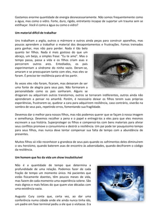 Gastamos enorme quantidade de energia desnecessariamente. Não somos frequentemente como
a água, mas como o vidro. Forte, duro, rígido, entretanto incapaz de suportar um trauma sem se
estilhaçar. Você é como a água ou como o vidro?
Um material difícil de trabalhar
Uns trabalham a argila, outros o mármore e outros ainda peças para construir aparelhos, mas
poucos aprendem a trabalhar o material dos desapontamentos e frustrações. Fomos treinados
para ganhar, mas não para perder. Nada é tão belo
quanto ter filhos. Nada é mais gostoso do que um
abraço, um beijo, a simples frase: “Eu te amo”. Mas o
tempo passa, passa a vida e os filhos criam asas e
percorrem outros ares. Entediados, os pais
experimentam a síndrome do ninho vazio. Deram-se,
amaram e se preocuparam tanto com eles, mas eles se
foram. É preciso ter resiliência para vê-los partir.
Às vezes eles não foram, ficaram, mas deixaram de ser
uma fonte de alegria para seus pais. Não formaram a
personalidade como os pais sonharam. Alguns se
drogaram ou adquiriram outros transtornos, outros se tornaram indiferentes, outros ainda não
aprenderam a pensar no amanhã. Porém, é necessário deixar os filhos terem suas próprias
experiências, frustrarem-se, quebrar a cara para adquirirem resiliência, caso contrário, viverão na
sombra de seus pais, repetindo erros, fomentando sua fragilidade.
Devemos dar o melhor para nossos filhos, mas não podemos querer que se façam à nossa imagem
e semelhança. Devemos recolher a pena e o papel e entregá-los a eles para que eles mesmos
escrevam a sua história. Superproteger os filhos e compensá-los com bens materiais para aliviar
seus conflitos promove o consumismo e destrói a resiliência. Um pai pode ter pouquíssimo tempo
para seus filhos, mas nunca deve tentar compensar sua falta de tempo com a abundância de
presentes.
Muitos filhos só irão reconhecer a grandeza de seus pais quando os sofrimentos deles diminuírem
o seu heroísmo, quando baterem asas de encontro às adversidades, quando decifrarem o código
da resiliência.
Um homem que fez da vida um show insubstituível
Não é a quantidade de tempo que determina a
profundidade de uma relação. Podemos fazer de cada
fração de tempo um momento único. Há pacientes que
estão fisicamente doentes, têm poucos meses de vida,
mas fazem de cada momento uma experiência solene. São
mais dignos e mais felizes do que quem vive décadas com
uma existência vazia.
Augusto Cury conta que, certa vez, ao dar uma
conferência numa cidade onde ele ainda nunca tinha ido,
um padre em fase terminal pediu a ele que o visitasse. Era
 
