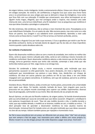 de origem italiana, muito inteligente, lúcido e extremamente afetivo. Estava com câncer de fígado
em estágio avançado. Ao visitá-lo, ele confidenciou a Augusto Cury que usava seus livros havia
anos e os presenteava aos seus amigos para que se abrissem o leque da inteligência. Cury conta
que ficou feliz com sua colocação. À medida que conversavam, seus olhos lacrimejavam ao ver
alguém muito magro, ofegante, que mal conseguia andar e respirar, mas revelava uma sede
intensa de viver, uma ternura indecifrável, uma fé inabalável. Cury se perguntava que resiliência é
essa que deixa chocadas a psicologia e a psiquiatria.
Ele não reclamava, não condenava, não se achava o mais miserável dos seres. Psicoadaptou-se às
suas indecifráveis limitações. Era um poeta da vida. Não escrevia poesia, mas vivia como se a vida
fosse um poema. Sua coragem e sua sabedoria eram surpreendentes. Aprendeu a viver cada
minuto como se fosse eterno. E você? E eu? Ele se tornou um homem profundo, sereno.
Ele agradeceu a Augusto Cury por tudo o que escreveu. E Cury o agradeceu por existir e por lhe ter
permitido conhecê-lo. Sentiu-se honrado diante de alguém que fez da vida um show imperdível,
mesmo quando o palco desabava sobre ele.
Ser resiliente é fundamental
Quem não desenvolve resiliência cobre-se com o manto da ansiedade, tem insônia no melhor dos
leitos, sente-se opaco mesmo cultuado pela mídia, sente-se sem endereço mesmo morando em
residência confortável. Quem desenvolve resiliência adocica a vida mesmo que ela lhe tenha sido
amarga, torna-se generoso mesmo que tenha sido excluído, contempla o belo ainda que não
tenha tido motivos para ser feliz. Julga menos e se entrega mais.
Sócrates foi condenado a beber cicuta, a morrer envenenado, pelo incômodo que seus
pensamentos causaram na elite governante. Seus jovens discípulos, em meio a lágrimas e dor,
suplicavam que reconsiderasse sua postura e suas ideias, mas, dando-lhes um choque de
resiliência. Ele disse em outras palavras que preferia ser fiel às suas ideias a ter uma dívida
impagável com sua própria consciência. A resiliência, sem que ele soubesse, percorria as artérias
da sua personalidade.
Giordano Bruno, filósofo italiano, andou errante por muitos países, procurando uma universidade
para expor suas ideias. Foi banido, excluído, tachado de louco. Sem ninguém para ouvi-lo,
procurava em seu próprio mundo aconchego para superar sua solidão. Experimentou diversos
tipos de perseguição, culminando na sua morte. Mas não desistiu de seu projeto de vida.
Baruch Spinoza, um dos pais da filosofia moderna, de origem judaica, foi banido dramaticamente
pela sua comunidade por causa da convulsão que suas ideias causaram. Chegaram a amaldiçoá-lo
com palavras insuportáveis de ouvir: “Que ele seja maldito durante o dia, e maldito durante a
noite; que seja maldito deitado, e maldito ao se levantar; maldito ao sair, e maldito ao entrar...” O
dócil pensador teve de aprender a desenvolver resiliência no mais cáustico inverno da
discriminação. Immanuel Kant foi tratado como um cão pelo incômodo que suas ideias causavam
no clero de seu tempo. Voltaire também passou por rejeições e inumeráveis riscos.
Ser fiel à nossa consciência tem um preço, ser diferente tem um preço, dizer “não” tem um preço,
que nem sempre é fácil de pagar, mas necessário para saldar o débito com nosso próprio Eu.
Muitos recaem no uso das drogas porque não estão dispostos a pagar esse preço. Você está?
 