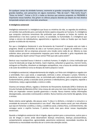 Em qualquer campo da atividade humana, raramente as grandes conquistas são alcançadas sem
grandes batalhas, sem pensarmos em alguns momentos: “Não dá mais!”, “Não tenho força!”,
“Estou no limite!”. Treinar o D.C.D. e todas as técnicas que estamos propondo no FREEMIND é
importante nessas batalhas. Elas gritam no silêncio psíquico dizendo que depois da mais drástica
tempestade sempre vem o mais belo amanhecer.
A inteligência existencial
Inteligência existencial é a inteligência que busca os mistérios da vida, os segredos da existência,
um sentido mais profundo para a jornada do Homo sapiens enquanto ser humano. É a inteligência
que conquista contornos emocionais tão profundos que ultrapassa os limites do instinto de
sobrevivência e nos leva a pensar no outro, na sociedade, na humanidade. É a inteligência que
rompe o cárcere do individualismo, egocentrismo e egoísmo e todos os feudos que nos fazem
gravitar na órbita de nós mesmos.
Por que a Inteligência Existencial é uma ferramenta do Freemind? A resposta está em todo o
programa. Desde os primórdios da vida o ser humano procura as origens da existência e uma
missão existencial. Até as empresas procuram uma missão como razão de ser. Mesmo os mais
ardentes ateus procuram ansiosamente respostas para tentar abrandar o grito inquietante das
cálidas perguntas: Quem somos? O que somos? Pelo que vale a pena existir?
Destruir essa insaciável busca é destruir a essência humana. A religião é a única instituição que
nunca foi destruída ao longo da história. Caem impérios, esfacelam-se governos, morrem heróis,
estinguem-se filosofias, dissolvem-se ideologias sociopolíticas, mas a busca do sentido existencial
e do autor da existência nunca se dissipou do teatro psíquico e social.
A inteligência existencial, independentemente de religião, se é feita com inteligência e regada com
a serenidade, traz a paz social, a cooperação, estimula o amor, enriquece o prazer, fomenta a
tolerância, nutre a solidariedade; mas, se controlada pelo radicalismo, pelo autoritarismo e pelo
fundamentalismo, produz a exclusão social, promove o individualismo, gera a angústia, expande a
intolerância, realça a agressividade, o ciúme e o ódio.
Vivemos em tempos difíceis, regados a Síndrome do Pensamento Acelerado (SPA) e Síndrome do
Circuito Fechado da Memória (CiFe). Uma criança de sete anos tem mais informações hoje do que
tinha um imperador romano quando governava o mundo. Nunca tivemos tantas informações
desorganizadas, saturando e estressando o cérebro. Nunca tivemos uma mente tão agitada, tensa
e ansiosa.
Neste sistema social agitado, não poucas vezes “o deus é o dinheiro, o templo é o consumo e a
ansiedade de consumir o desnecessário é seu ritual”. Mas todo sistema social, por mais eficiente
que seja em fomentar a estética, o status, a evidência social, a beleza física, o entretenimento, não
consegue saciar o espírito humano. É preciso muito mais para aliviar nossas inquietações
existenciais.
Quando a inteligência existencial não é irrigada, alguns partem para o consumismo, outros para o
uso de drogas e outros ainda desenvolvem doenças emocionais, doenças psicossomáticas,
comportamento autopunitivo, agressividade, pessimismo existencial, necessidade neurótica de
isolamento ou necessidade neurótica de ser o centro das atenções sociais.
 