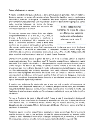 Ontem e hoje somos os mesmos
A mesma ansiedade vital que perturbava os povos primitivos ainda perturba o homem moderno.
Somos os mesmos em nossa essência ontem e hoje. Os mistérios da vida, a morte, a continuidade
da existência, questões tão antigas e tão modernas. Não temos respostas científicas para elas e
provavelmente nunca as teremos. Cada resposta será o começo de inumeráveis perguntas. Somos
todos meninos brincando no teatro do tempo,
acreditando que sabemos muito, mas no fundo não
sabemos quase nada do essencial.
Por que o ser humano nunca deixou de ter uma religião,
independentemente se era o deus sol, a lua, o raio, as
árvores, o budismo, o islamismo, o judaísmo, o
bramanismo, o cristianismo? Eis a resposta, ou uma
delas: a consciência existencial, como o fruto mais
excelente do processo de construção de pensamentos,
não encara a morte como um ponto final, mas como uma vírgula para que o texto de alguma
forma continue a ser escrito na eternidade... A consciência existencial jamais atinge pelo
instrumento do pensamento a inexistência existencial, o nada, o fim, a morte. Todo pensamento
sobre a morte é uma homenagem à vida, pois só a vida é capaz de pensar.
Charles Darwin, quando estava às portas da morte, em meio a náuseas, vômitos e angústias
inexprimíveis, clamava: “Deus meu, Deus meu!” O Eu rejeita o caos último, o nada em si, o vazio
existencial. E tal rejeição é iluminadora. E não apenas ocorre no palco da mente humana, mas no
teatro biológico. Há dezenas de trilhões de células no corpo humano e nenhuma delas está
programada para morrer. Diante do risco de morte, poderosos mecanismos biológicos para a luta
ou a fuga são acionados para preservar a qualquer custo a vida. A fuga do fenômeno do fim da
existência está impregnada diretamente em quase todos os campos da atividade humana. O
sistema policial, a medicina, a enfermagem, a coleta de lixo, o tratamento da água, o sistema de
vacinação, a tecnologia de preservação dos alimentos, a tecnologia de segurança dos carros têm
ligação estreita com a preservação da vida.
A morte é um fenômeno tão inquietante para a vida que está presente intrinsecamente na
indústria de lazer. Na pintura, na escultura, na literatura, em particular na ficção, esse fenômeno
frequentemente tem destaque central. Hollywood não existiria sem o fenômeno da morte e da
fragilidade da vida humana retratados nos filmes de guerra, policiais, de terror, de ficção científica,
de aventura.
Por que o fenômeno da morte é tão relevante? Porque a vida é imprescindível, inalienável,
indescritível. A vida é o fenômeno dos fenômenos, o princípio dos princípios, o começo e o fim de
tudo. Defina a vida... Ela é indefinível. Ela está além da dor, das mazelas, das crises, dos acertos,
dos aplausos, da notoriedade. Milhões de livros com bilhões de informações apenas arranham o
significado da existência.
Reciclando alguns conceitos psiquiátricos e psicológicos: todos querem fugir da morte, mesmo
quando pensam em morrer. Até as ideias suicidas são inconscientemente um aplauso à vida.
Quando se pensa na morte no fundo o que se deseja é extinguir a dor, o sofrimento, e não a vida.
Mesmo quando aceitamos a morte, na realidade, estamos rendendo homenagem à vida.
Somos todos meninos
brincando no teatro do tempo,
acreditando que sabemos
muito, mas no fundo não
sabemos quase nada do
essencial.
 