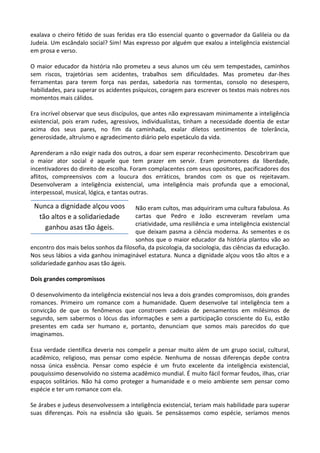 exalava o cheiro fétido de suas feridas era tão essencial quanto o governador da Galileia ou da
Judeia. Um escândalo social? Sim! Mas expresso por alguém que exalou a inteligência existencial
em prosa e verso.
O maior educador da história não prometeu a seus alunos um céu sem tempestades, caminhos
sem riscos, trajetórias sem acidentes, trabalhos sem dificuldades. Mas prometeu dar-lhes
ferramentas para terem força nas perdas, sabedoria nas tormentas, consolo no desespero,
habilidades, para superar os acidentes psíquicos, coragem para escrever os textos mais nobres nos
momentos mais cálidos.
Era incrível observar que seus discípulos, que antes não expressavam minimamente a inteligência
existencial, pois eram rudes, agressivos, individualistas, tinham a necessidade doentia de estar
acima dos seus pares, no fim da caminhada, exalar diletos sentimentos de tolerância,
generosidade, altruísmo e agradecimento diário pelo espetáculo da vida.
Aprenderam a não exigir nada dos outros, a doar sem esperar reconhecimento. Descobriram que
o maior ator social é aquele que tem prazer em servir. Eram promotores da liberdade,
incentivadores do direito de escolha. Foram complacentes com seus opositores, pacificadores dos
aflitos, compreensivos com a loucura dos erráticos, brandos com os que os rejeitavam.
Desenvolveram a inteligência existencial, uma inteligência mais profunda que a emocional,
interpessoal, musical, lógica, e tantas outras.
Não eram cultos, mas adquiriram uma cultura fabulosa. As
cartas que Pedro e João escreveram revelam uma
criatividade, uma resiliência e uma inteligência existencial
que deixam pasma a ciência moderna. As sementes e os
sonhos que o maior educador da história plantou vão ao
encontro dos mais belos sonhos da filosofia, da psicologia, da sociologia, das ciências da educação.
Nos seus lábios a vida ganhou inimaginável estatura. Nunca a dignidade alçou voos tão altos e a
solidariedade ganhou asas tão ágeis.
Dois grandes compromissos
O desenvolvimento da inteligência existencial nos leva a dois grandes compromissos, dois grandes
romances. Primeiro um romance com a humanidade. Quem desenvolve tal inteligência tem a
convicção de que os fenômenos que constroem cadeias de pensamentos em milésimos de
segundo, sem sabermos o lócus das informações e sem a participação consciente do Eu, estão
presentes em cada ser humano e, portanto, denunciam que somos mais parecidos do que
imaginamos.
Essa verdade científica deveria nos compelir a pensar muito além de um grupo social, cultural,
acadêmico, religioso, mas pensar como espécie. Nenhuma de nossas diferenças depõe contra
nossa única essência. Pensar como espécie é um fruto excelente da inteligência existencial,
pouquíssimo desenvolvido no sistema acadêmico mundial. É muito fácil formar feudos, ilhas, criar
espaços solitários. Não há como proteger a humanidade e o meio ambiente sem pensar como
espécie e ter um romance com ela.
Se árabes e judeus desenvolvessem a inteligência existencial, teriam mais habilidade para superar
suas diferenças. Pois na essência são iguais. Se pensássemos como espécie, seríamos menos
Nunca a dignidade alçou voos
tão altos e a solidariedade
ganhou asas tão ágeis.
 