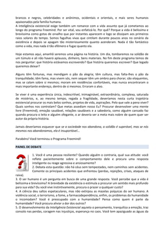 brancos e negros, celebridades e anônimos, ocidentais e orientais, e mais seres humanos
apaixonados pela família humana.
A inteligência existencial exige também um romance com a vida assunto que já cometamos ao
longo do programa Freemind. Por ser vital, vou enfatizá-lo. Por quê? Porque a vida é belíssima e
brevíssima como gotas de orvalho que por instantes aparecem e logo se dissipam aos primeiros
raios solares do tempo. Somos fagulhas vivas que cintilam durante poucos anos no cenário da
existência e depois se apagam tão misteriosamente quanto acenderam. Nada é tão fantástico
como a vida, mas nada é tão efêmero e fugaz quanto ela.
Hoje estamos aqui, amanhã seremos uma página na história. Um dia, tombaremos na solidão de
um túmulo e ali não haverá aplausos, dinheiro, bens materiais. No fim deste programa temos de
nos perguntar: que história estávamos escrevendo? Que história queremos escrever? Que legado
queremos deixar?
Alguns têm fortunas, mas mendigam o pão da alegria; têm cultura, mas falta-lhes o pão da
tranquilidade; têm fama, mas vivem sós, nem sequer têm um ombro para chorar; são eloquentes,
mas se calam sobre si mesmos; moram em residências confortáveis, mas nunca encontraram o
mais importante endereço, dentro de si mesmos. Erraram o alvo.
Se viver é uma experiência única, indescritível, inimaginável, extraordinária, complexa, saturada
de mistérios, e, ao mesmo tempo, regada a fragilidade, deveríamos nesta curta trajetória
existencial procurar os mais belos sonhos, projetos de vida, aspirações. Pelo que vale a pena viver?
Quais sonhos nos controlam? Que metas assediam nosso Eu? Procurar desenvolver uma mente
livre (Freemind), emoção saudável, relações saudáveis e a sabedoria, como alguém cansado faz
quando procura o leito e alguém ofegante, o ar deveria ser a meta mais nobre de quem quer ser
autor da própria história.
Jamais deveríamos esquecer que se a sociedade nos abandona, a solidão é superável, mas se nós
mesmos nos abandonamos, ela é insuportável...
Parabéns! Você terminou o Programa Freemind!
PAINEL DE DEBATE
1. Você é uma pessoa resiliente? Quando alguém o contraria, qual sua atitude: você
reflete pacientemente sobre o comportamento dele e procura uma resposta
inteligente ou reage agressiva e ansiosamente?
2. Debata esta questão: não há céus sem tempestades, nem caminhos sem acidentes.
Comente os principais acidentes que enfrentou (perdas, rejeições, crises, ataques de
raiva).
3. O ser humano é um pergunta em busca de uma grande resposta. Você percebe que a vida é
belíssima e brevíssima? A brevidade da existência o estimula a procurar um sentido mais profundo
para sua vida? Ou você vive instintivamente, procura o prazer a qualquer custo?
4. A ciência deu saltos espetaculares, mas não extirpou as mazelas psíquicas do ser humano. A
violência social, o terrorismo, a fome, a farmacodependência, enfim, os problemas da humanidade
o incomodam? Você é preocupado com a humanidade? Pensa como quem é parte da
humanidade? Você procura aliviar a dor dos outros?
5. O desenvolvimento da Inteligência Existencial aquieta o pensamento, tranquiliza a emoção, traz
consolo nas perdas, coragem nas injustiças, esperança no caos. Você tem apaziguado as águas da
 