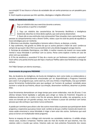sua emoção? O seu futuro e o futuro da sociedade são um sonho prazeroso ou um pesadelo para
você?
6. Você respeita as pessoas que têm opiniões, ideologias e religiões diferentes?
PAINEL DE EXERCÍCIOS DIÁRIOS
Faça um relatório dos seus exercícios durante a semana.
O que praticou e qual foi o resultado?
1. Faça um relatório das características da ferramenta Resiliência e Inteligência
Existencial, descritas no início deste capítulo, que você precisa desenvolver.
2. Quais são os seus estímulos mais estressantes? Que situações mais o perturbam? Que
pessoas ou comportamentos mais o ferem? Enfim, relate o que tira você do ponto de equilíbrio e
trace estratégias para ser resiliente.
3. Mencione suas dúvidas, inquietações e temores sobre o futuro, as doenças, a morte.
4. Seja autônomo, não gravite na órbita do que os outros pensam e falam de você. Lembre-se
sempre de que quem não é fiel à sua consciência tem uma dívida impagável consigo mesmo.
5. Participe de atividades filantrópicas, crie ONGs. A melhor maneira de investir em nossa saúde
mental e nossa felicidade é contribuir com os outros. Pense como espécie e tenha um caso de
amor com sua sociedade.
6. O fim da existência o assombra? O fato de a morte ser um fenômeno inevitável o perturba?
Você sofreu uma perda (morte) que até hoje o machuca? Reflita sobre esse fenômeno ao longo da
semana.
Fim? Não! Sempre um eterno recomeço...
Encerramento do programa FREEMIND
Nós, da Academia da inteligência, da Escola da Inteligência, bem como todos os colaboradores e
parceiros, estamos profundamente emocionados por ter disponibilizado o Programa Freemind
para você. É um programa que, como você viu, tem seus limites e imperfeições, mas que também
possui ferramentas fundamentais para que qualquer ser humano de qualquer sociedade possa
escrever o script da sua história, educar sua emoção, desenvolver resiliência, desarmar as janelas
Killer.
Essas ferramentas demandaram um longo tempo para serem elaboradas: mais de 20 anos. E nos
últimos tempos foram lapidadas e aplicadas para atingir as metas do Freemind. Enquanto as
elaborava durante o dia, à noite e nos fins de semana, dentro de aviões, nos aeroportos, eu às
vezes era tomado por um grande cansaço, mas me motivava o prazer de contribuir com tantas
pessoas que não conheço e que talvez nunca conhecerei.
A paixão por contribuir para aliviar a dor dos outros move todas as pessoas que participaram deste
programa, e esperamos que possa mover você. Lembre-se de que a melhor maneira de investir em
nossa saúde emocional e nossa felicidade é irrigar o bem estar dos outros. Sonhamos que você
possa se tornar um multiplicador deste programa.
Nunca se esqueça de que o diálogo está morrendo nas sociedades modernas. A solidão atingiu
nossas casas, escolas e empresas. Falamos cada vez mais do mundo em que estamos, mas nos
calamos sobre o mundo que somos. Estamos cada vez mais próximos fisicamente dos nossos
 