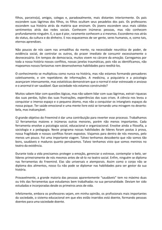 filhos, parceiro(a), amigos, colegas e, paradoxalmente, mais distantes interiormente. Os pais
escondem suas lágrimas dos filhos, os filhos ocultam seus pesadelos dos pais. Os professores
escondem sua história atrás da matéria que ensinam. Os jovens escondem seus mais cálidos
sentimentos atrás das redes sociais. Conhecem inúmeras pessoas, mas não conhecem
profundamente ninguém. E, o que é pior, raramente conhecem a si mesmos. Escondemo-nos atrás
do status, da cultura e do dinheiro. E nos esquecemos de ser gente, seres humanos, e, como tais,
eternos aprendizes.
Não poucos de nós caem nas armadilhas da mente, na necessidade neurótica de poder, de
evidência social, de controlar os outros, do prazer imediato de consumir excessivamente o
desnecessário. Em tempos de democracia, muitos vivem no cárcere da emoção. Carregamos por
toda a nossa história nossos conflitos, nossas janelas traumáticas, pois não as identificamos, não
mapeamos nossos fantasmas nem desenvolvemos habilidades para reeditá-los.
O conhecimento se multiplicou como nunca na história, mas não estamos formando pensadores
coletivamente, e sim repetidores de informações. A medicina, a psiquiatria e a psicologia
avançaram intensamente, mas estatísticas demonstram que o normal é estar estressado e ansioso
e o anormal é ser saudável. Que sociedade nós estamos construindo?
Muitos sabem lidar com questões lógicas, mas não sabem lidar com suas lágrimas, extrair riquezas
das suas perdas, lições das suas frustrações, experiências das suas crises. A ciência nos levou a
conquistar o imenso espaço e o pequeno átomo, mas não a conquistar os intangíveis espaços da
nossa psique. Ter saúde emocional e uma mente livre está se tornando uma miragem no deserto:
bela, mas inalcançável.
O grande objetivo do Freemind é dar uma contribuição para reverter esse processo. Trabalhamos
12 ferramentas maiores e inúmeras outras menores, porém não menos importantes. Cada
ferramenta envolve a psicologia social, educacional e organizacional. Envolve ainda a filosofia, a
sociologia e a pedagogia. Neste programa nossas habilidades de líderes foram postas à prova,
nossa fragilidade e nossos conflitos foram expostos. Viajamos para dentro de nós mesmos, pelo
menos um pouco. Foi uma importante viagem. Talvez tenhamos descoberto que não somos tão
bons, saudáveis e maduros quanto pensávamos. Talvez tenhamos visto que somos meninos no
teatro da existência.
Durante toda a vida precisamos proteger a emoção, gerenciar o estresse, contemplar o belo, ser
líderes primeiramente de nós mesmos antes de sê-lo no teatro social. Enfim, ninguém se diploma
nas ferramentas do Freemind. Elas são universais e atemporais. Assim como o corpo não se
diploma dos alimentos, nosso Eu não pode se diplomar nas habilidades para ser gestor da sua
história.
Provavelmente, a grande maioria das pessoas aparentemente “saudáveis” tem no máximo duas
ou três das ferramentas que estudamos bem trabalhadas na sua personalidade. Deviam ter sido
estudadas e incorporadas desde os primeiros anos de vida.
Infelizmente, embora os professores sejam, em minha opinião, os profissionais mais importantes
da sociedade, o sistema educacional em que eles estão inseridos está doente, formando pessoas
doentes para uma sociedade doente.
 