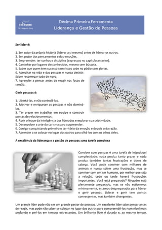Ser líder é:
1. Ser autor da própria história (liderar a si mesmo) antes de liderar os outros.
2. Ser gestor dos pensamentos e das emoções.
3. Empreender: ter sonhos e disciplina (expressos no capítulo anterior).
4. Caminhar por lugares desconhecidos, mesmo sem bússola.
5. Saber que quem tem sucesso sem riscos sobe no pódio sem glórias.
6. Acreditar na vida e das pessoas e nunca desistir.
Saber recomeçar tudo de novo.
7. Aprender a pensar antes de reagir nos focos de
tensão.
Gerir pessoas é:
1. Libertá-las, e não controlá-las.
2. Motivar e enriquecer as pessoas e não dominá-
las.
3. Ter prazer em trabalhar em equipe e construir
pontes de relacionamentos.
4. Abrir o leque da inteligência dos liderados e explorar sua criatividade.
5. Desenvolver a arte do carisma para surpreender.
6. Corrigir conquistando primeiro o território da emoção e depois o da razão.
7. Aprender a se colocar no lugar dos outros para olhá-los com os olhos deles.
A excelência da liderança e a gestão de pessoas: uma tarefa complexa
Conviver com pessoas é uma tarefa de inigualável
complexidade: nada produz tanto prazer e nada
produz também tantas frustrações e dores de
cabeça. Você pode conviver com milhares de
animais e nunca sofrer uma frustração, mas se
conviver com um ser humano, por melhor que seja
a relação, cedo ou tarde haverá frustrações
importantes. Você está preparado? Ninguém está
plenamente preparado, mas se não estivermos
minimamente, estamos despreparados para liderar
e gerir pessoas. Liderar e gerir tem pontos
convergentes, mas também divergentes.
Um grande líder pode não ser um grande gestor de pessoas. Um excelente líder sabe pensar antes
de reagir, mas pode não saber se colocar no lugar dos outros para compreendê-los num nível mais
profundo e geri-los em tempos estressantes. Um brilhante líder é dosado e, ao mesmo tempo,
 