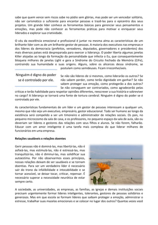 sabe que quem vence sem riscos sobe no pódio sem glórias, mas pode ser um vencedor solitário,
não ser carismático o suficiente para encantar pessoas e trazê-las para o epicentro dos seus
projetos. Um grande líder conhece as ferramentas básicas para gerenciar seus pensamentos e
emoções, mas pode não conhecer as ferramentas práticas para motivar e enriquecer seus
liderados e explorar sua criatividade.
O céu da excelência emocional e profissional é juntar na mesma alma as características de um
brilhante líder com as de um brilhante gestor de pessoas. A maioria dos executivos nas empresas e
dos líderes da democracia (prefeitos, vereadores, deputados, governadores e presidentes) dos
mais diversos países está despreparada para exercer a liderança. O poder liberta algumas janelas
Killer alojadas ao longo da formação da personalidade que infecta o Eu, que consequentemente
bloqueia milhares de janelas Light e gera a Síndrome do Circuito Fechado da Memória (CiFe),
contraindo sua humanidade e suas origens. Alguns, sobre os alicerces dessa síndrome, se
postulam como semideuses. Ficam irreconhecíveis.
Se não são líderes de si mesmos, como liderarão os outros? Se
não sabem perder, como terão dignidade em ganhar? Se não
sabem proteger sua emoção, como protegerão a dos outros?
Se não conseguem ser contrariados, como agradecerão pelas
críticas e terão habilidade para respeitar opiniões diferentes, reescrever a sua história e sobreviver
no cargo? A liderança se tornará uma fonte de tortura cerebral. Ninguém é digno do poder se é
controlado por ele.
As características fundamentais de um líder e um gestor de pessoas interessam a qualquer um,
mesmo que não seja um executivo, empresário, gestor educacional. Todo ser humano ao longo da
existência será compelido a ser um timoneiro e administrador de relações sociais. Os pais, no
pequeno microcosmo da sala de casa, e os professores, no pequeno espaço da sala de aula, são ou
deveriam ser líderes e gestores das relações com seus filhos e alunos. Se não forem, falharão.
Educar com um amor inteligente é uma tarefa mais complexa do que liderar milhares de
funcionários em uma empresa.
Relações saudáveis x relações doentes
Gerir pessoas não é dominá-las, mas libertá-las, não é
asfixiá-las, mas estimulá-las, não é estressá-las, mas
tranquilizá-las, não é diminuí-las, mas solidificar sua
autoestima. Por não observarmos esses princípios,
nossas relações deixam de ser saudáveis e se tornam
doentias. Para ser um verdadeiro líder é necessário
sair do trono da infalibilidade e intocabilidade e se
tornar acessível, se deixar tocar, criticar, repensar. É
necessário superar a necessidade neurótica de estar
sempre certo.
A sociedade, as universidades, as empresas, as famílias, as igrejas e demais instituições sociais
precisam urgentemente formar líderes inteligentes, tolerantes, gestores de pessoas solidários e
generosos. Mas em que escola se formam líderes que saibam proteger a emoção, administrar o
estresse, trabalhar suas mazelas emocionais e se colocar no lugar dos outros? Quantas vezes você
Ninguém é digno do poder
se é controlado por ele.
 