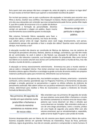 feriu quem mais ama porque não teve a coragem de, antes de julgá-lo, se colocar no lugar dele?
Em que escolas se formam líderes que superam a necessidade neurótica de poder?
Por incrível que pareça, nem os pais e professores são equipados e treinados para encantar seus
filhos e alunos, resolver seus conflitos. Eles tropeçam no básico. Muitos expõem publicamente o
erro dos seus educandos sem entender que esse comportamento pode formar janelas Killer duplo
P, que têm o poder de encarcerar o Eu e o poder de deslocar
doentiamente a formação da personalidade. Devemos
corrigir em particular e elogiar em público. Quem inverte
essa ferramenta causa acidentes graves na educação.
Não estamos formando líderes equipados para fazer a
oração dos sábios, o silêncio proativo, nos focos de tensão,
que saibam pensar antes de reagir. Quantas vezes você reagiu drasticamente, sem pensar,
simplesmente porque não aprendeu a fazer a oração dos sábios? Quantas vezes você precisava
abraçar, mas levantou a voz?
A educação mundial não deveria ser constituída de fábricas de diplomas, mas de canteiros de
formação de pensadores altruístas, flexíveis, abertos ao diálogo, carismáticos, que não têm medo
de ser contrariados. Se você é radical e não flexível, sua educação foi deficiente. Se você é
impulsivo e não tolerante e paciente, sua formação também foi prejudicada. Mas como formar
tais líderes se as escolas saturam seus alunos com conhecimento sobre o mundo de fora, mas não
elucida o mundo de dentro, o psiquismo?
A educação se tornou excessivamente exteriorizante. Arremessa-nos para o mundo exterior e
cala-se sobre o intangível interior. Para tentar amenizar esse desastre educacional, a educação
brasileira colocou agora a filosofia e a sociologia na grade curricular do ensino médio sem preparar
material e professores aptos para ministrá-las. Dificilmente isso vai funcionar.
Os alunos brasileiros – não apenas eles, mas também europeus, chineses, americanos – raramente
conhecem, como estamos aprendendo aqui no Programa Freemind, as ferramentas básicas para
proteger a emoção, gerenciar os pensamentos e superar os efeitos nefastos da síndrome do
pensamento acelerado. Não sabem utilizar em sua prática existencial a técnica do D.C.D. (duvidar,
criticar, determinar) para reeditar o filme do inconsciente e superar a Síndrome do Circuito
Fechado da Memória (CiFe).
Não entendem que nos primeiros 30 segundos de tensão
em que estamos numa janela Killer e fechamos o circuito
da memória cometemos os maiores erros de nossas vidas:
palavras que nunca deveriam ser ditas e atitudes que
nunca deveriam ser tomadas. Não entendem ainda que o
uso de uma droga psicotrópica, como a cocaína, produz
em uma fração de segundo uma janela Killer com alto
volume emocional, que se retroalimentada e, expandida,
pode se tornar duplo P e gerar a pior prisão do mundo.
Estamos despreparados para ser lideres de nós mesmos para depois sermos lideres dos outros.
Estamos ocupados demais em aprender fórmulas da matemática, forças da física, partículas
atômicas, regras da gramática, mas não em estudar, penetrar e compreender a mente humana. O
Devemos corrigir em
particular e elogiar em
público.
Nos primeiros 30 segundos de
tensão em que estamos numa
janela Killer e fechamos o
circuito da memória
cometemos os maiores erros
de nossas vidas.
 