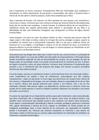 que é importante se tornou excessivo. Provavelmente 99% das informações que recebemos e
assimilamos na esfera educacional, da pré-escola à universidade, são sobre o Universo físico e
menos de 1% são sobre o universo psíquico, muito mais complexo que o físico.
Veja o exemplo de Einstein. Ele internou um filho portador de uma psicose num manicômio e
nunca mais o visitou. O homem que mais conhecia as forças do Universo físico foi derrotado pelas
forças de um mundo mais complexo, a mente humana. O ambiente tétrico de um manicômio, a
impotência diante das reações patrocinadas pelos delírios e alucinações do seu filho e as
dificuldades de lidar com fenômenos intangíveis, que ultrapassam os limites da lógica, fizeram
Einstein falhar.
Como preparar o Eu para ser autor da própria história se não o nutrimos para pensar antes de
reagir, expor e não impor as ideias, colocar-se no lugar dos outros, proteger a psique, superar as
armadilhas da mente? Isso é praticamente impossível. Não é à toa que a violência insiste em
preservar-se na era digital, a insatisfação é intensa na era da indústria do lazer, os transtornos
psíquicos afloram na era da medicina, o uso de drogas e o cárcere psíquico se intensificam na era
da democracia e da liberdade exterior.
Uma pessoa que usa drogas deve saber que o maior risco do uso, como já vimos, é a produção de
janelas Killer duplo P, ou zonas de conflito com alto poder de encarceramento. A formação dessas
janelas traumáticas depende do tipo de personalidade do usuário, da sua biologia, do tipo de
droga usada, da quantidade usada e do estado emocional/social no momento do uso. O prazer,
em alguns momentos, cobra um preço altíssimo. Conhecer esses fenômenos é fundamental para
prevenir o uso. É insuficiente falar dos prejuízos das drogas sem mostrar as graves armadilhas
mentais que elas podem produzir.
O uso de drogas, inclusive as socialmente aceitas e comercialmente livres sem prescrição médica –
como moderadores de apetite à base de anfetaminas, antitussígenos que têm codeína,
tranquilizantes – pode nos aprisionar no único lugar que deveríamos ser sempre livres: dentro de
nós mesmos. A dependência de drogas, uma vez instalada, dilacera a capacidade do Eu de ser líder
de si mesmo. Muitos têm grande potencial para reciclar a sua história, mas o seu Eu fica
embotado, asfixiado. Não poucos negam sua dependência, mentem para si mesmos, traem seu
projeto de ter saúde psíquica e construir relações saudáveis, dilaceram sua disciplina e seu ânimo
de mudar a sua história.
O sucesso da superação de um dependente químico passa pelo tratamento e pela ressocialização,
que deve contemplar não a reorganização do Eu apenas como autor da própria história, mas
também como reconstrutor das relações sociais e ator resiliente num teatro social estressante.
Como operar a ressocialização? Aprendendo a educar a emoção, protegê-la, gerenciar a síndrome
CiFe, aplicar diariamente a técnica do D.C.D, mapear as armadilhas da mente através de um
inteligente autodiálogo, fazer a mesa redonda do Eu, estruturar sua capacidade de trabalhar
perdas e frustrações, etc. Técnicas que estamos estudando no Freemind e que devem ser
associadas a todas as técnicas que os usuários estão aprendendo nas instituições de acolhida e no
tratamento psiquiátrico/psicológico.
 