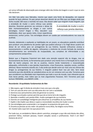 um senso refinado de observação para enxergar além dos limites da imagem e ouvir o que os sons
não declaram.
Um líder luta pelos seus liderados, mesmo que sejam uma fonte de decepções, em especial
quando há laços afetivos. Os pais jamais deveriam desistir de um filho que usa drogas ainda que
tenha recaído 100 vezes e mentido mil vezes. Eles devem saber que ninguém muda ninguém, que
a ansiedade de mudar o outro reforça suas janelas
doentias. Deveriam gerenciar seu estresse e deixar de
lado momentaneamente as drogas e usar outras
estratégias. Como? Elogiar o filho, descobrir suas
habilidades, dizer que aposta neles, trocar experiências
existenciais, sonhar juntos. Tais estratégias devem ser usadas por socioeducadores nas casas de
acolhida.
Falando, debatendo e exaltando as habilidades de um jovem, os educadores poderão contribuir
para produzir uma plataforma de janelas Light que poderá alicerçar o Eu frágil desse usuário em
deixar de ser vítima para ser protagonista da sua história. Quando enfocamos ansiosa e
excessivamente o conflito de alguém, reforçamos a síndrome do circuito fechado da memória,
retroalimentamos seu sentimento de incapacidade, seu complexo de inferioridade e seu
comportamento autopunitivo.
Notem que o Programa Freemind tem dado uma atenção especial não às drogas, mas ao
funcionamento da mente, às ferramentas para produzir uma mente livre e à formação do Eu como
líder do teatro psíquico. Um dia os usuários, mesmo tendo tratamento e ressocialização
adequados, enfrentarão o caos (perdas importantes, crises financeiras, rejeições sociais, conflitos
afetivos). Nesse momento estarão sós. E eles terão que decidir entre ser mais uma vez vítimas das
drogas ou protagonistas da sua história. E ninguém poderá fazer isso por eles. Será nesse
momento que eles decidirão ser autodestrutivos ou ter um romance com sua vida. Torcemos para
que considerem sua liberdade mais importante que todo o ouro do mundo, mais relevante que as
mais duras perdas, mais nobre que os mais angustiantes fracassos. Sim! Torcemos para que
tenham FREEMIND, uma MENTE LIVRE.
Recordando: 10 qualidades fundamentais do líder
1. Não espera, age! A dívida da omissão é mais cara que a da ação.
2. Tem um caso de amor com sua vida antes de o ter com a sociedade.
3. Gerencia seus pensamentos antes de gerenciar os outros.
4. Protege sua emoção e jamais permite que ela se torne terra de ninguém.
5. Aprende a reeditar suas janelas Killer, muda a paisagem da sua memória.
6. Exercita um autodiálogo inteligente para desarmar as armadilhas da sua mente.
7. Expõe e não impõe suas ideias e supera a necessidade neurótica de mudar o outro.
8. Usa estratégias para surpreender e se repaginar no psiquismo de quem ama.
9. Encanta as pessoas ao seu redor: diz palavras nunca ditas, faz elogios nunca feitos.
10. Investe tudo o que tem nos que pouco tem.
Por tudo isso, os verdadeiros líderes abrem caminhos, enxergam o que não está diante dos olhos,
previnem falhas, motivam pessoas, trazem soluções sociais e profissionais. Você é um líder?
Gostaria de sê-lo?
A ansiedade de mudar o outro
reforça suas janelas doentias.
 