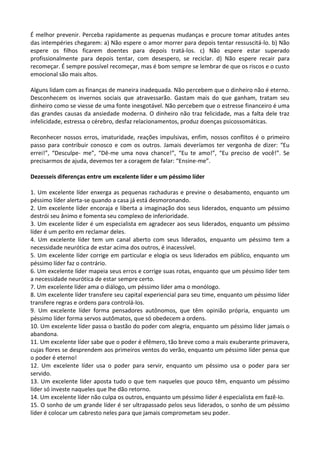 É melhor prevenir. Perceba rapidamente as pequenas mudanças e procure tomar atitudes antes
das intempéries chegarem: a) Não espere o amor morrer para depois tentar ressuscitá-lo. b) Não
espere os filhos ficarem doentes para depois tratá-los. c) Não espere estar superado
profissionalmente para depois tentar, com desespero, se reciclar. d) Não espere recair para
recomeçar. É sempre possível recomeçar, mas é bom sempre se lembrar de que os riscos e o custo
emocional são mais altos.
Alguns lidam com as finanças de maneira inadequada. Não percebem que o dinheiro não é eterno.
Desconhecem os invernos sociais que atravessarão. Gastam mais do que ganham, tratam seu
dinheiro como se viesse de uma fonte inesgotável. Não percebem que o estresse financeiro é uma
das grandes causas da ansiedade moderna. O dinheiro não traz felicidade, mas a falta dele traz
infelicidade, estressa o cérebro, desfaz relacionamentos, produz doenças psicossomáticas.
Reconhecer nossos erros, imaturidade, reações impulsivas, enfim, nossos conflitos é o primeiro
passo para contribuir conosco e com os outros. Jamais deveríamos ter vergonha de dizer: “Eu
errei!”, “Desculpe- me”, “Dê-me uma nova chance!”, “Eu te amo!”, “Eu preciso de você!”. Se
precisarmos de ajuda, devemos ter a coragem de falar: “Ensine-me”.
Dezesseis diferenças entre um excelente líder e um péssimo líder
1. Um excelente líder enxerga as pequenas rachaduras e previne o desabamento, enquanto um
péssimo líder alerta-se quando a casa já está desmoronando.
2. Um excelente líder encoraja e liberta a imaginação dos seus liderados, enquanto um péssimo
destrói seu ânimo e fomenta seu complexo de inferioridade.
3. Um excelente líder é um especialista em agradecer aos seus liderados, enquanto um péssimo
líder é um perito em reclamar deles.
4. Um excelente líder tem um canal aberto com seus liderados, enquanto um péssimo tem a
necessidade neurótica de estar acima dos outros, é inacessível.
5. Um excelente líder corrige em particular e elogia os seus liderados em público, enquanto um
péssimo líder faz o contrário.
6. Um excelente líder mapeia seus erros e corrige suas rotas, enquanto que um péssimo líder tem
a necessidade neurótica de estar sempre certo.
7. Um excelente líder ama o diálogo, um péssimo líder ama o monólogo.
8. Um excelente líder transfere seu capital experiencial para seu time, enquanto um péssimo líder
transfere regras e ordens para controlá-los.
9. Um excelente líder forma pensadores autônomos, que têm opinião própria, enquanto um
péssimo líder forma servos autômatos, que só obedecem a ordens.
10. Um excelente líder passa o bastão do poder com alegria, enquanto um péssimo líder jamais o
abandona.
11. Um excelente líder sabe que o poder é efêmero, tão breve como a mais exuberante primavera,
cujas flores se desprendem aos primeiros ventos do verão, enquanto um péssimo líder pensa que
o poder é eterno!
12. Um excelente líder usa o poder para servir, enquanto um péssimo usa o poder para ser
servido.
13. Um excelente líder aposta tudo o que tem naqueles que pouco têm, enquanto um péssimo
líder só investe naqueles que lhe dão retorno.
14. Um excelente líder não culpa os outros, enquanto um péssimo líder é especialista em fazê-lo.
15. O sonho de um grande líder é ser ultrapassado pelos seus liderados, o sonho de um péssimo
líder é colocar um cabresto neles para que jamais comprometam seu poder.
 