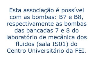 Esta associação é possível
  com as bombas: B7 e B8,
respectivamente as bombas
    das bancadas 7 e 8 do
laboratório de mecânica dos
    fluidos (sala IS01) do
Centro Universitário da FEI.
 