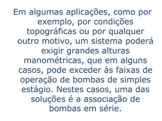 Em algumas aplicações, como por
      exemplo, por condições
   topográficas ou por qualquer
 outro motivo, um sistema poderá
       exigir grandes alturas
   manométricas, que em alguns
 casos, pode exceder às faixas de
  operação de bombas de simples
  estágio. Nestes casos, uma das
    soluções é a associação de
         bombas em série.
 