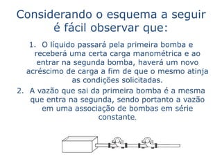 Considerando o esquema a seguir
      é fácil observar que:
   1. O líquido passará pela primeira bomba e
    receberá uma certa carga manométrica e ao
     entrar na segunda bomba, haverá um novo
  acréscimo de carga a fim de que o mesmo atinja
              as condições solicitadas.
2. A vazão que sai da primeira bomba é a mesma
   que entra na segunda, sendo portanto a vazão
      em uma associação de bombas em série
                     constante.
 