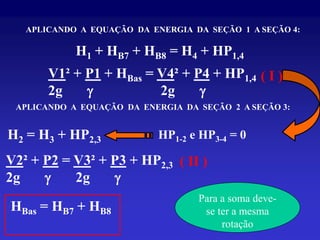 APLICANDO A EQUAÇÃO DA ENERGIA DA SEÇÃO 1 A SEÇÃO 4:

            H1 + HB7 + HB8 = H4 + HP1,4
       V1² + P1 + HBas = V4² + P4 + HP1,4 ( I )
       2g    g           2g     g
 APLICANDO A EQUAÇÃO DA ENERGIA DA SEÇÃO 2 A SEÇÃO 3:


H2 = H3 + HP2,3             HP1-2 e HP3-4 = 0

V2² + P2 = V3² + P3 + HP2,3 ( II )
2g    g    2g     g
                                   Para a soma deve-
HBas = HB7 + HB8                    se ter a mesma
                                        rotação
 