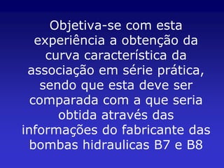 Objetiva-se com esta
   experiência a obtenção da
     curva característica da
 associação em série prática,
    sendo que esta deve ser
  comparada com a que seria
       obtida através das
informações do fabricante das
  bombas hidraulicas B7 e B8
 