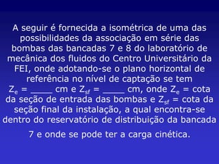 A seguir é fornecida a isométrica de uma das
     possibilidades da associação em série das
  bombas das bancadas 7 e 8 do laboratório de
 mecânica dos fluidos do Centro Universitário da
   FEI, onde adotando-se o plano horizontal de
      referência no nível de captação se tem
  Ze = ____ cm e Zsf = ____ cm, onde Ze = cota
 da seção de entrada das bombas e Zsf = cota da
   seção final da instalação, a qual encontra-se
dentro do reservatório de distribuição da bancada
     7 e onde se pode ter a carga cinética.
 
