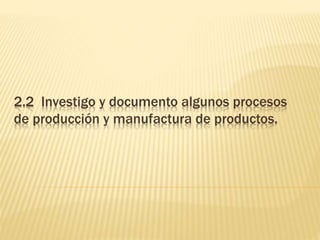 2.2 Investigo y documento algunos procesos
de producción y manufactura de productos.
 