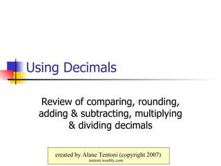 Using Decimals Review of comparing, rounding, adding & subtracting, multiplying & dividing decimals created by Alane Tentoni (copyright 2007) tentoni.weebly.com 