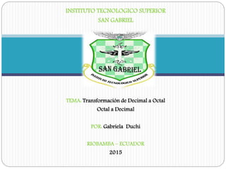INSTITUTO TECNOLOGICO SUPERIOR
SAN GABRIEL
TEMA: Transformación de Decimal a Octal
Octal a Decimal
POR: Gabriela Duchi
RIOBAMBA – ECUADOR
2015
 