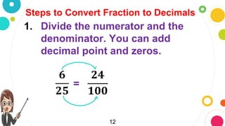 12
Steps to Convert Fraction to Decimals
1. Divide the numerator and the
denominator. You can add
decimal point and zeros.
𝟔
𝟐𝟓
=
𝟐𝟒
𝟏𝟎𝟎
 