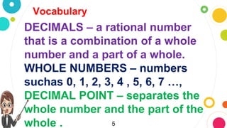 5
Vocabulary
DECIMALS – a rational number
that is a combination of a whole
number and a part of a whole.
WHOLE NUMBERS – numbers
suchas 0, 1, 2, 3, 4 , 5, 6, 7 …,
DECIMAL POINT – separates the
whole number and the part of the
whole .
 