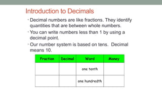Introduction to Decimals
• Decimal numbers are like fractions. They identify
quantities that are between whole numbers.
• You can write numbers less than 1 by using a
decimal point.
• Our number system is based on tens. Decimal
means 10.
 