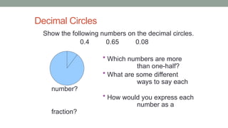 Decimal Circles
Show the following numbers on the decimal circles.
0.4 0.65 0.08
* Which numbers are more
than one-half?
* What are some different
ways to say each
number?
* How would you express each
number as a
fraction?
 