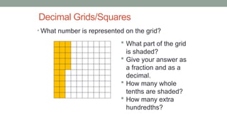 Decimal Grids/Squares
• What number is represented on the grid?
 What part of the grid
is shaded?
 Give your answer as
a fraction and as a
decimal.
 How many whole
tenths are shaded?
 How many extra
hundredths?
 