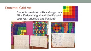 Decimal Grid Art
• Students create an artistic design on a
10 x 10 decimal grid and identify each
color with decimals and fractions
 