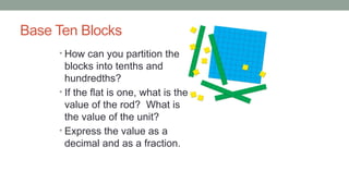 Base Ten Blocks
• How can you partition the
blocks into tenths and
hundredths?
• If the flat is one, what is the
value of the rod? What is
the value of the unit?
• Express the value as a
decimal and as a fraction.
 