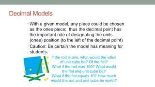 Decimal Models
• With a given model, any piece could be chosen
as the ones piece; thus the decimal point has
the important role of designating the units.
(ones) position (to the left of the decimal point)
• Caution: Be certain the model has meaning for
students.
If the rod is one, what would the value
of unit cube be? Of the flat?
What if the rod was 100? What would
the flat and unit cube be?
What if the flat equals 10? How much
would the rod and unit cube be worth?
 