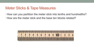 Meter Sticks & Tape Measures
• How can you partition the meter stick into tenths and hundredths?
• How are the meter stick and the base ten blocks related?
 