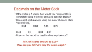 Decimals on the Meter Stick
• If the meter is 1 whole, how would you represent 0.45
concretely using the meter stick and base ten blocks?
• Represent each number using the meter stick and place
value blocks.
0.64 0.88 1.45 0.25
0.40 0.4 0.04 4.00
• How can the model be used to show equivalence?
Is 0.3 the same amount as 0.30?
How can you tell? Are they the same length?
 