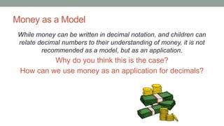Money as a Model
While money can be written in decimal notation, and children can
relate decimal numbers to their understanding of money, it is not
recommended as a model, but as an application.
Why do you think this is the case?
How can we use money as an application for decimals?
 