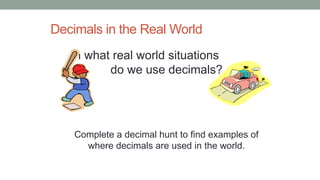 Decimals in the Real World
In what real world situations
do we use decimals?
Complete a decimal hunt to find examples of
where decimals are used in the world.
 