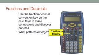 Fractions and Decimals
• Use the fraction-decimal
conversion key on the
calculator to make
connections and discover
patterns
• What patterns emerge? Fraction to
Decimal
 