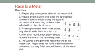 Race to a Meter
Directions:
1. Players play on opposite sides of the meter stick.
2. Players begin at zero, and place the appropriate
number of rods or cubes along the edge of
the meter stick according to the number
selected from the pile of cards.
3. When a player has 10 or more cubes,
they should trade them for a ten rod.
4. After each round, each player should
record the move on the recording sheet.
5. The winner is the player to reach the end of the
meter stick. Player does not have to land exactly on
one meter, but may finish beyond the end of the meter
stick.
 