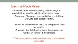 Decimal Place Value
Several students were discussing different ways to
name 245-hundredths in their mathematics class.
Denae and Chen each proposed other possibilities.
Evaluate each student’s claim.
Denae said that she could use 2.45 to represent 245-
hundredths.
Chen said that 245-hundredths is the same as the
number 24-tenths + 5-hundredths.
What do students understand about the place value of
decimals?
 