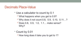 Decimals Place-Value
 Use a calculator to count by 0.1
What happens when you get to 0.9?
Why does it not count 0.8, 0.9, 0.10, 0.11…?
Does 0.8, 0.9, 1.0, 1.1… make sense?
Why?
 Count by 0.01
How long does it take you to get to 1?
 