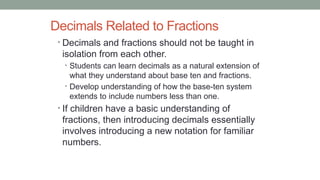 Decimals Related to Fractions
• Decimals and fractions should not be taught in
isolation from each other.
• Students can learn decimals as a natural extension of
what they understand about base ten and fractions.
• Develop understanding of how the base-ten system
extends to include numbers less than one.
• If children have a basic understanding of
fractions, then introducing decimals essentially
involves introducing a new notation for familiar
numbers.
Meredith Mathematics and Science Institutes Summer 2015
 