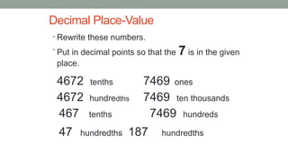 Decimal Place-Value
• Rewrite these numbers.
• Put in decimal points so that the 7 is in the given
place.
4672 tenths 7469 ones
4672 hundredths 7469 ten thousands
467 tenths 7469 hundreds
47 hundredths 187 hundredths
 