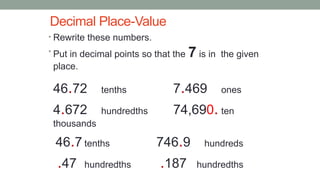 Decimal Place-Value
• Rewrite these numbers.
• Put in decimal points so that the 7 is in the given
place.
46.72 tenths 7.469 ones
4.672 hundredths 74,690. ten
thousands
46.7 tenths 746.9 hundreds
.47 hundredths .187 hundredths
 