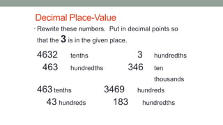 Decimal Place-Value
• Rewrite these numbers. Put in decimal points so
that the 3 is in the given place.
4632 tenths 3 hundredths
463 hundredths 346 ten
thousands
463tenths 3469 hundreds
43 hundreds 183 hundredths
 