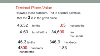 Decimal Place-Value
• Rewrite these numbers. Put in decimal points so
that the 3 is in the given place.
46.32 tenths .03 hundredths
4.63 hundredths 34,600. ten
thousands
46.3 tenths 346.9 hundreds
4300. hundreds 1.83
hundredths
 